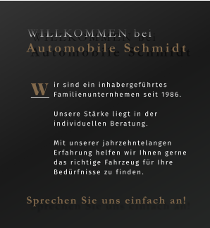 ir sind ein inhabergeführtes Familienunternhemen seit 1986.  Unsere Stärke liegt in der individuellen Beratung.   Mit unserer jahrzehntelangen Erfahrung helfen wir Ihnen gerne das richtige Fahrzeug für Ihre Bedürfnisse zu finden.  W WILLKOMMEN bei  Automobile Schmidt Sprechen Sie uns einfach an!