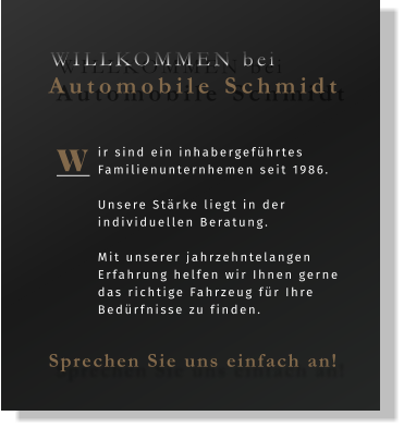 ir sind ein inhabergeführtes Familienunternhemen seit 1986.  Unsere Stärke liegt in der individuellen Beratung.   Mit unserer jahrzehntelangen Erfahrung helfen wir Ihnen gerne das richtige Fahrzeug für Ihre Bedürfnisse zu finden.  W WILLKOMMEN bei  Automobile Schmidt Sprechen Sie uns einfach an!